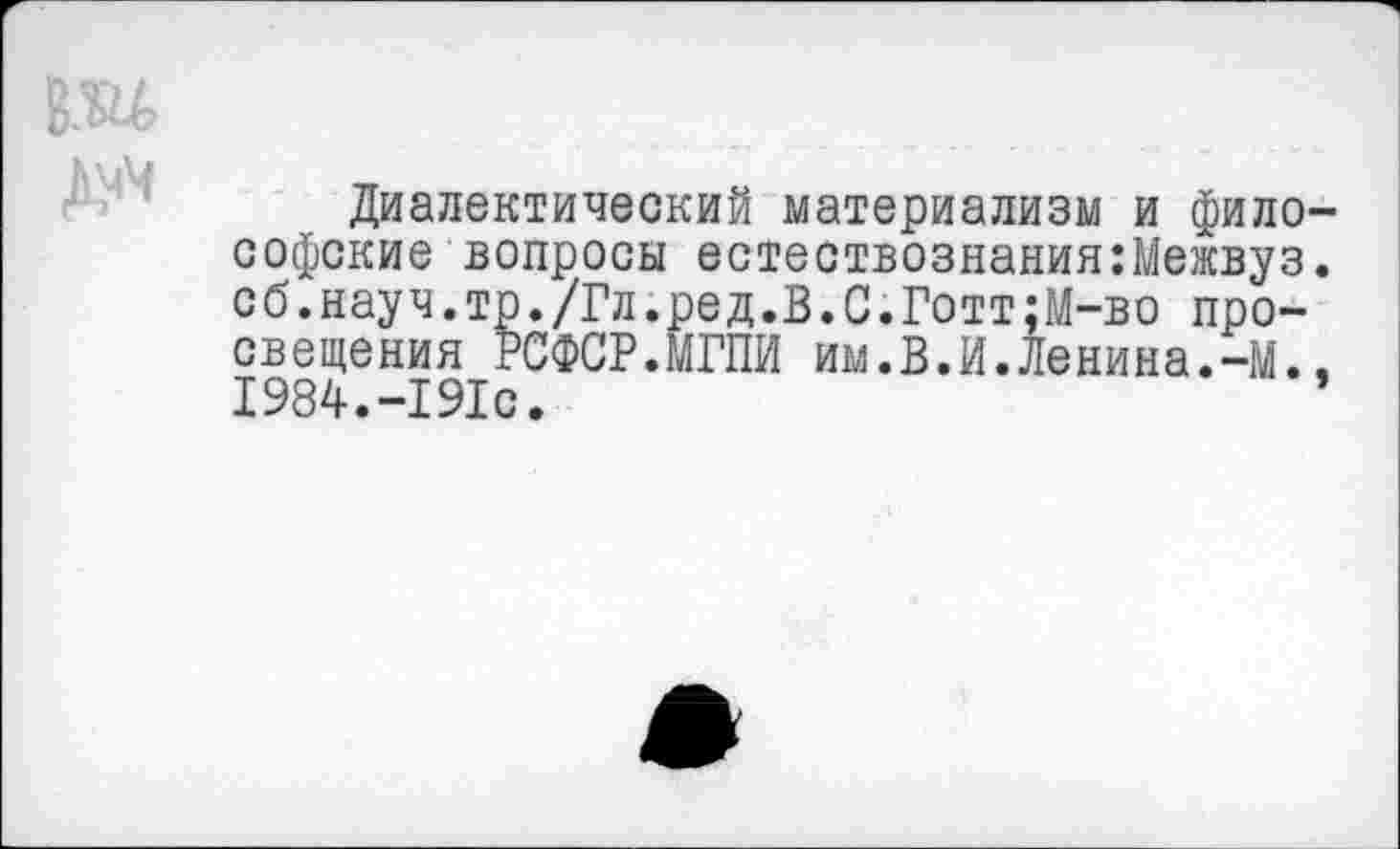 ﻿Диалектический материализм и философские вопросы естествознания:Межвуз. сб.науч.тр./Гл.ред.В.С.Готт;М-во просвещения РСФСР.МГПИ им.В.И.Ленина.-М.. 1984.-191с. ’